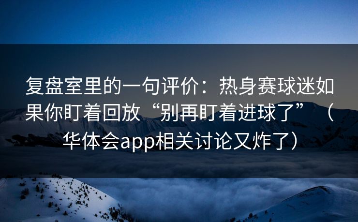 复盘室里的一句评价：热身赛球迷如果你盯着回放“别再盯着进球了”（华体会app相关讨论又炸了）