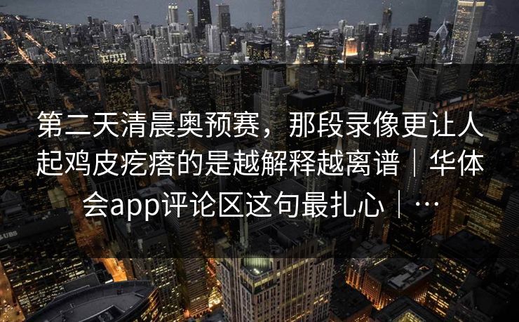 第二天清晨奥预赛，那段录像更让人起鸡皮疙瘩的是越解释越离谱｜华体会app评论区这句最扎心｜…