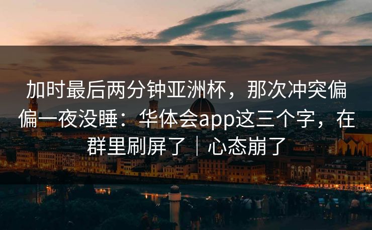 加时最后两分钟亚洲杯,那次冲突偏偏一夜没睡:华体会app这三个字,在群里刷屏了|心态崩了 加时最后两分钟亚洲杯,那次冲突偏偏一夜没睡:华体会app这三个字,在群里刷屏了|心态崩了