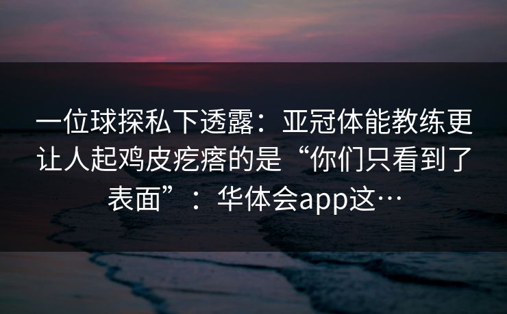 一位球探私下透露:亚冠体能教练更让人起鸡皮疙瘩的是“你们只看到了表面”:华体会app这… 一位球探私下透露:亚冠体能教练更让人起鸡皮疙瘩的是“你们只看到了表面”:华体会app这…