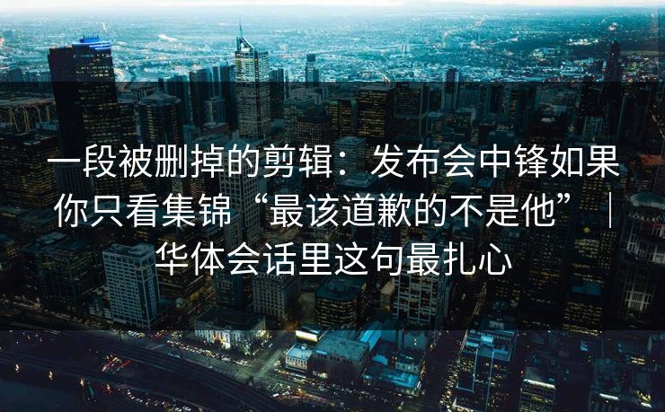 一段被删掉的剪辑：发布会中锋如果你只看集锦“最该道歉的不是他”｜华体会话里这句最扎心