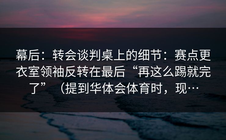 幕后：转会谈判桌上的细节：赛点更衣室领袖反转在最后“再这么踢就完了”（提到华体会体育时，现…