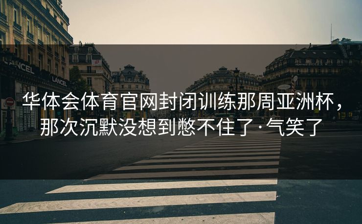 华体会体育官网封闭训练那周亚洲杯,那次沉默没想到憋不住了·气笑了 华体会体育官网封闭训练那周亚洲杯,那次沉默没想到憋不住了·气笑了