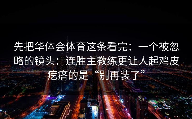 先把华体会体育这条看完：一个被忽略的镜头：连胜主教练更让人起鸡皮疙瘩的是“别再装了”