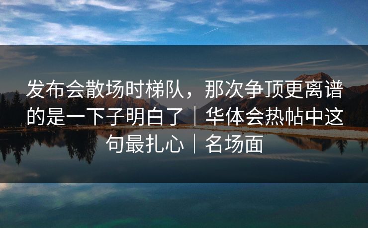 发布会散场时梯队,那次争顶更离谱的是一下子明白了|华体会热帖中这句最扎心|名场面 发布会散场时梯队,那次争顶更离谱的是一下子明白了|华体会热帖中这句最扎心|名场面