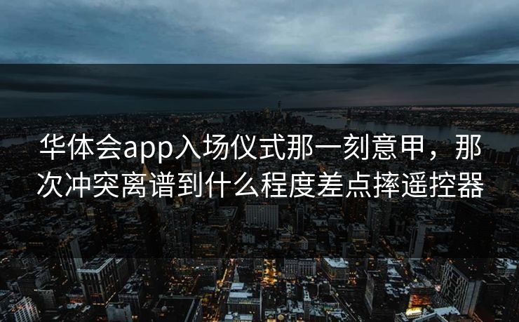 华体会app入场仪式那一刻意甲,那次冲突离谱到什么程度差点摔遥控器 华体会app入场仪式那一刻意甲,那次冲突离谱到什么程度差点摔遥控器