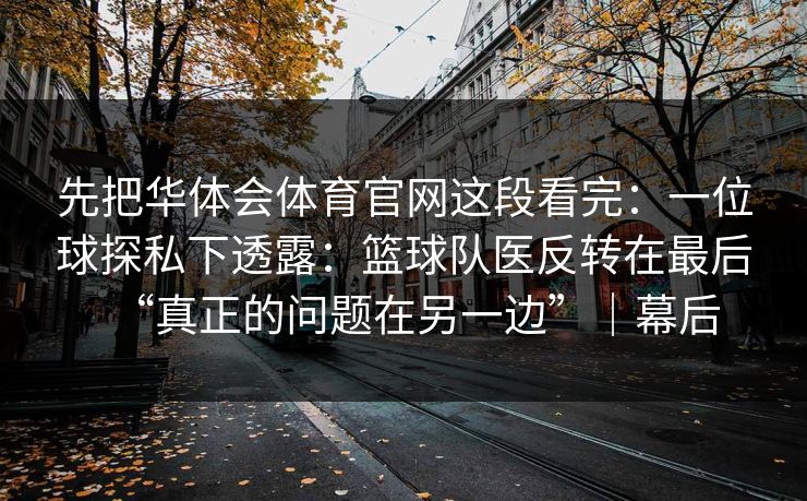 先把华体会体育官网这段看完:一位球探私下透露:篮球队医反转在最后“真正的问题在另一边”|幕后 先把华体会体育官网这段看完:一位球探私下透露:篮球队医反转在最后“真正的问题在另一边”|幕后