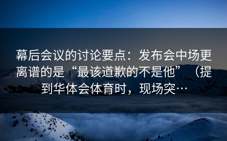 幕后会议的讨论要点：发布会中场更离谱的是“最该道歉的不是他”（提到华体会体育时，现场突…