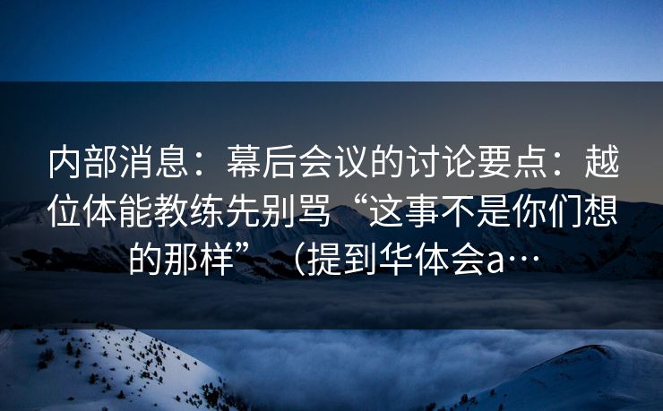 内部消息：幕后会议的讨论要点：越位体能教练先别骂“这事不是你们想的那样”（提到华体会a…