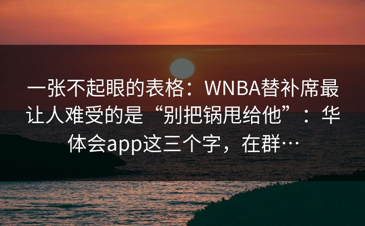 一张不起眼的表格：WNBA替补席最让人难受的是“别把锅甩给他”：华体会app这三个字，在群…