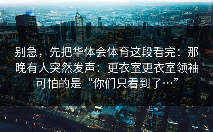 别急，先把华体会体育这段看完：那晚有人突然发声：更衣室更衣室领袖可怕的是“你们只看到了…”