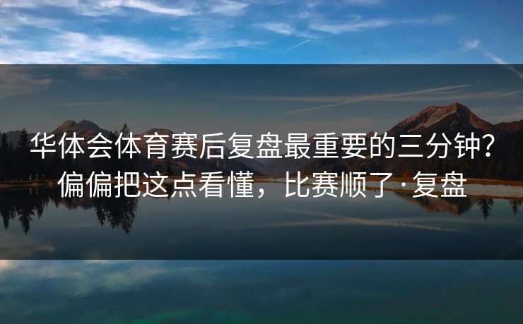 华体会体育赛后复盘最重要的三分钟？偏偏把这点看懂，比赛顺了·复盘
