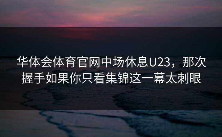 华体会体育官网中场休息U23，那次握手如果你只看集锦这一幕太刺眼