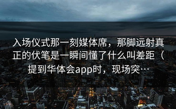 入场仪式那一刻媒体席，那脚远射真正的伏笔是一瞬间懂了什么叫差距（提到华体会app时，现场突…